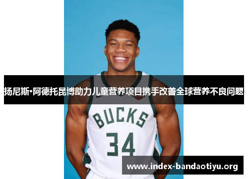 扬尼斯·阿德托昆博助力儿童营养项目携手改善全球营养不良问题 扬尼斯·阿德托昆博助力儿童营养项目携手改善全球营养不良问题