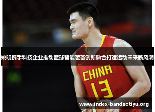姚明携手科技企业推动篮球智能装备创新融合打造运动未来新风潮 姚明携手科技企业推动篮球智能装备创新融合打造运动未来新风潮