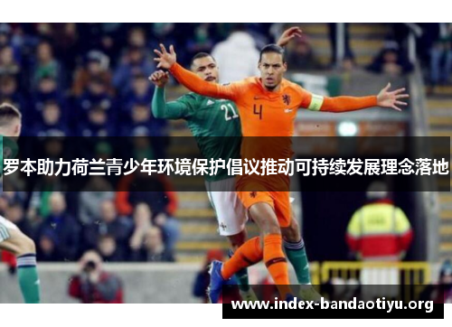 罗本助力荷兰青少年环境保护倡议推动可持续发展理念落地 罗本助力荷兰青少年环境保护倡议推动可持续发展理念落地