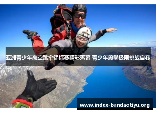 亚洲青少年高空跳伞锦标赛精彩落幕 青少年勇攀极限挑战自我 亚洲青少年高空跳伞锦标赛精彩落幕 青少年勇攀极限挑战自我