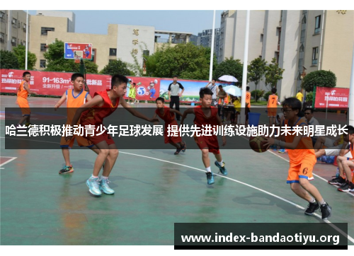 哈兰德积极推动青少年足球发展 提供先进训练设施助力未来明星成长 哈兰德积极推动青少年足球发展 提供先进训练设施助力未来明星成长