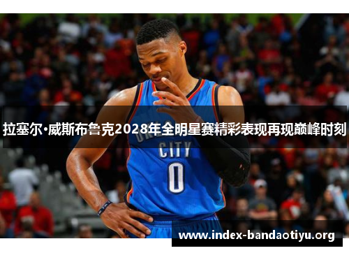 拉塞尔·威斯布鲁克2028年全明星赛精彩表现再现巅峰时刻 拉塞尔·威斯布鲁克2028年全明星赛精彩表现再现巅峰时刻