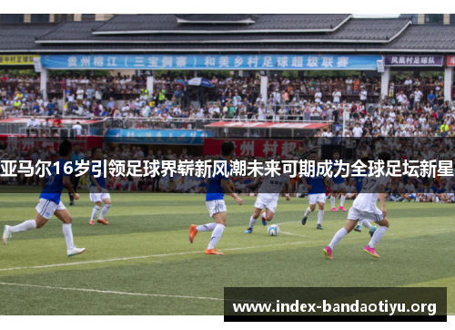 亚马尔16岁引领足球界崭新风潮未来可期成为全球足坛新星