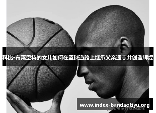科比·布莱恩特的女儿如何在篮球道路上继承父亲遗志并创造辉煌 科比·布莱恩特的女儿如何在篮球道路上继承父亲遗志并创造辉煌