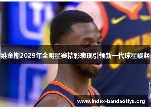 维金斯2029年全明星赛精彩表现引领新一代球星崛起 维金斯2029年全明星赛精彩表现引领新一代球星崛起