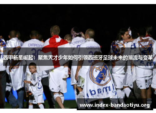 西甲新星崛起:聚焦天才少年如何引领西班牙足球未来的潮流与变革 西甲新星崛起:聚焦天才少年如何引领西班牙足球未来的潮流与变革