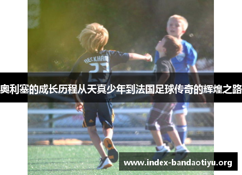奥利塞的成长历程从天真少年到法国足球传奇的辉煌之路
