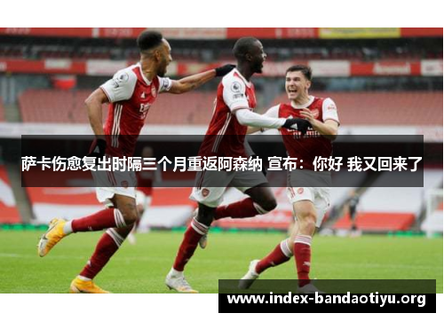 萨卡伤愈复出时隔三个月重返阿森纳 宣布：你好 我又回来了
