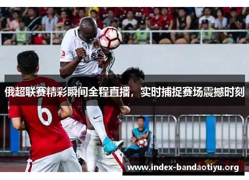 俄超联赛精彩瞬间全程直播，实时捕捉赛场震撼时刻