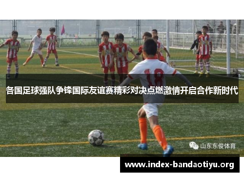 各国足球强队争锋国际友谊赛精彩对决点燃激情开启合作新时代 各国足球强队争锋国际友谊赛精彩对决点燃激情开启合作新时代