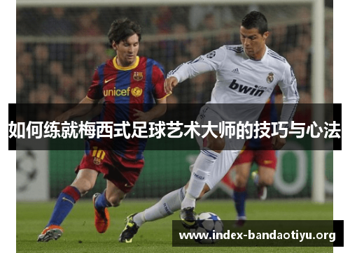 如何练就梅西式足球艺术大师的技巧与心法 如何练就梅西式足球艺术大师的技巧与心法