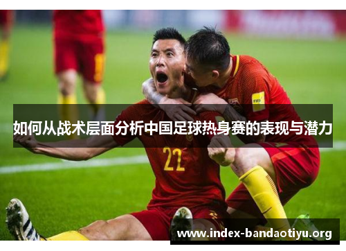 如何从战术层面分析中国足球热身赛的表现与潜力