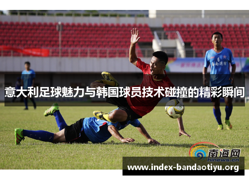 意大利足球魅力与韩国球员技术碰撞的精彩瞬间