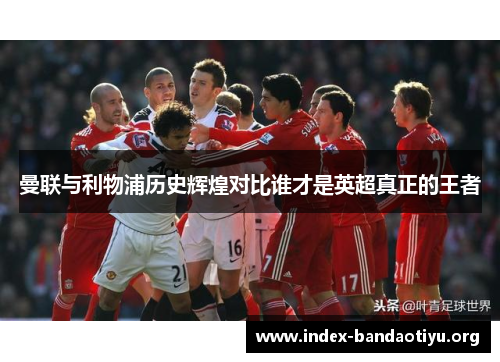 曼联与利物浦历史辉煌对比谁才是英超真正的王者 曼联与利物浦历史辉煌对比谁才是英超真正的王者
