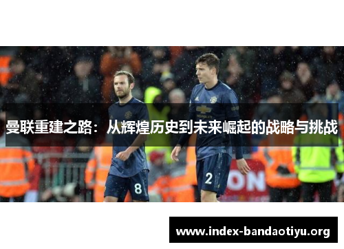 曼联重建之路:从辉煌历史到未来崛起的战略与挑战 曼联重建之路:从辉煌历史到未来崛起的战略与挑战