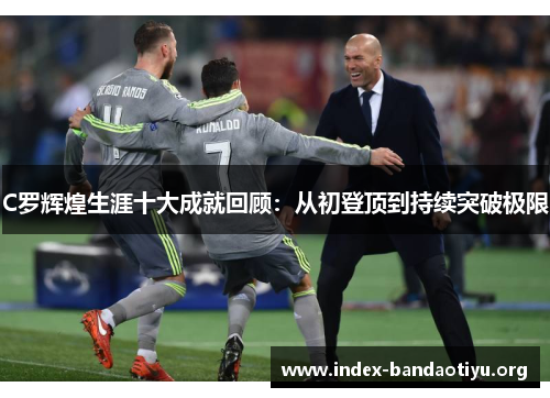 C罗辉煌生涯十大成就回顾:从初登顶到持续突破极限 C罗辉煌生涯十大成就回顾:从初登顶到持续突破极限