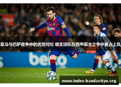 皇马与巴萨竞争中的优势对比 哪支球队在西甲霸主之争中更占上风 皇马与巴萨竞争中的优势对比 哪支球队在西甲霸主之争中更占上风