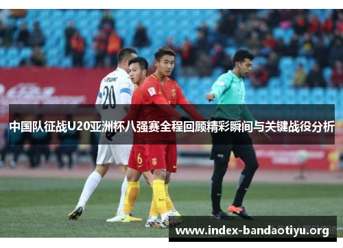 中国队征战U20亚洲杯八强赛全程回顾精彩瞬间与关键战役分析 中国队征战U20亚洲杯八强赛全程回顾精彩瞬间与关键战役分析