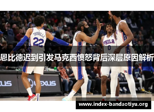 恩比德迟到引发马克西愤怒背后深层原因解析 恩比德迟到引发马克西愤怒背后深层原因解析