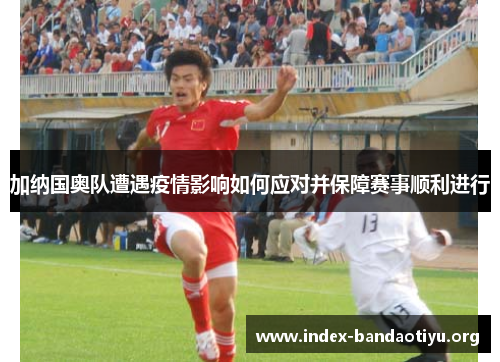 加纳国奥队遭遇疫情影响如何应对并保障赛事顺利进行 加纳国奥队遭遇疫情影响如何应对并保障赛事顺利进行