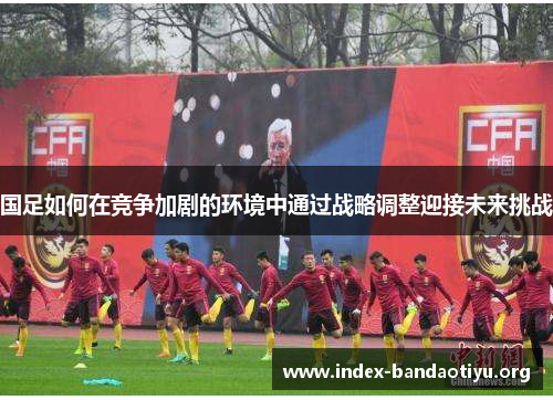 国足如何在竞争加剧的环境中通过战略调整迎接未来挑战 国足如何在竞争加剧的环境中通过战略调整迎接未来挑战