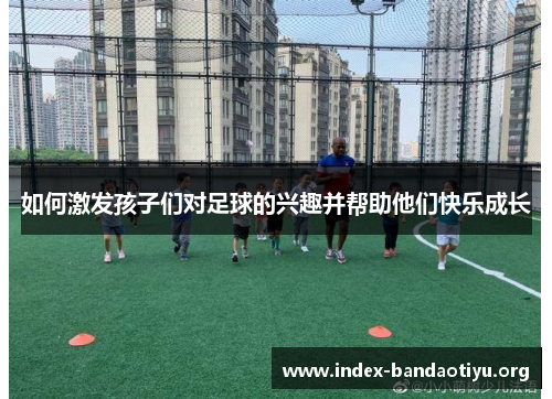 如何激发孩子们对足球的兴趣并帮助他们快乐成长 如何激发孩子们对足球的兴趣并帮助他们快乐成长