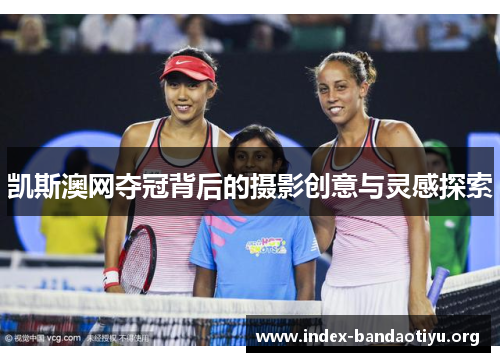 凯斯澳网夺冠背后的摄影创意与灵感探索 凯斯澳网夺冠背后的摄影创意与灵感探索