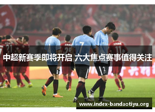 中超新赛季即将开启 六大焦点赛事值得关注