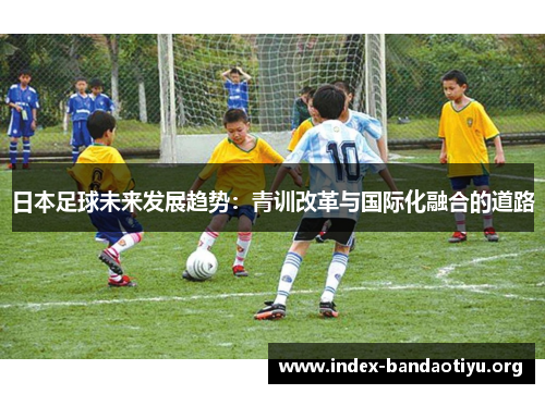 日本足球未来发展趋势:青训改革与国际化融合的道路 日本足球未来发展趋势:青训改革与国际化融合的道路