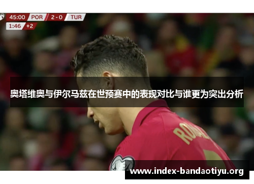 奥塔维奥与伊尔马兹在世预赛中的表现对比与谁更为突出分析 奥塔维奥与伊尔马兹在世预赛中的表现对比与谁更为突出分析