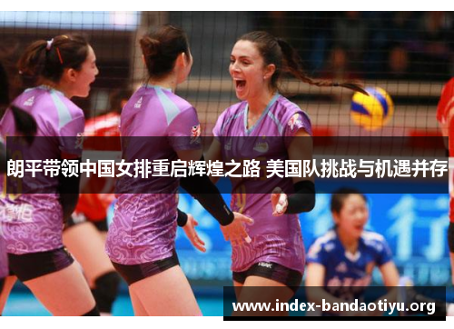 朗平带领中国女排重启辉煌之路 美国队挑战与机遇并存