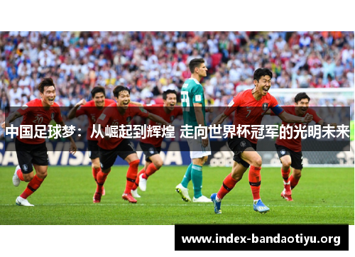 中国足球梦:从崛起到辉煌 走向世界杯冠军的光明未来 中国足球梦:从崛起到辉煌 走向世界杯冠军的光明未来
