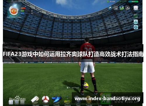 FIFA23游戏中如何运用拉齐奥球队打造高效战术打法指南