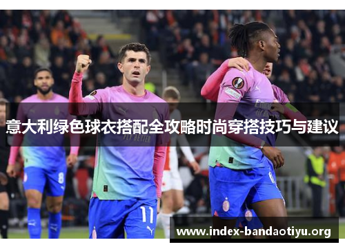 意大利绿色球衣搭配全攻略时尚穿搭技巧与建议 意大利绿色球衣搭配全攻略时尚穿搭技巧与建议