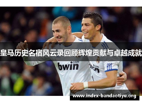 皇马历史名宿风云录回顾辉煌贡献与卓越成就