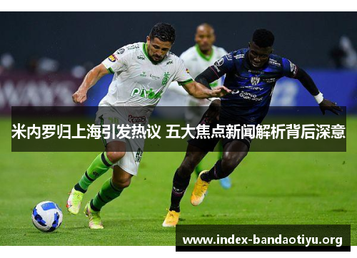 米内罗归上海引发热议 五大焦点新闻解析背后深意 米内罗归上海引发热议 五大焦点新闻解析背后深意