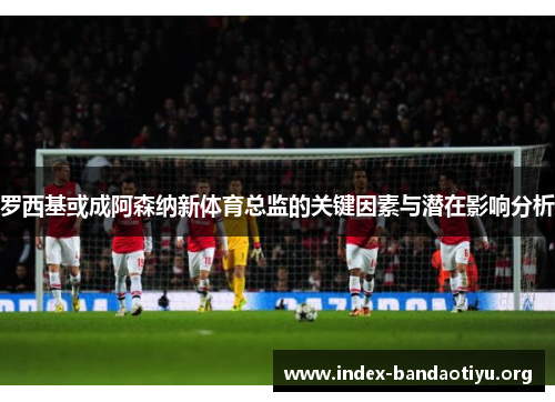 罗西基或成阿森纳新体育总监的关键因素与潜在影响分析