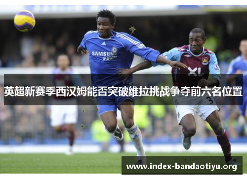 英超新赛季西汉姆能否突破维拉挑战争夺前六名位置