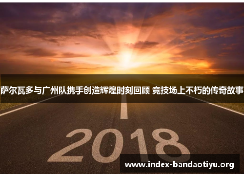 萨尔瓦多与广州队携手创造辉煌时刻回顾 竞技场上不朽的传奇故事