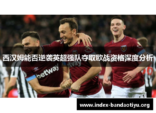 西汉姆能否逆袭英超强队夺取欧战资格深度分析 西汉姆能否逆袭英超强队夺取欧战资格深度分析