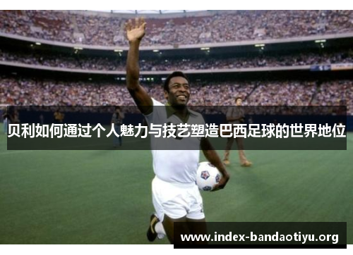 贝利如何通过个人魅力与技艺塑造巴西足球的世界地位