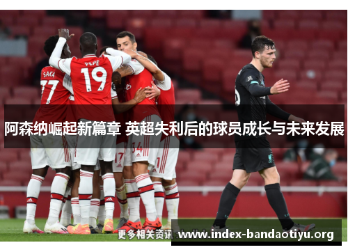 阿森纳崛起新篇章 英超失利后的球员成长与未来发展