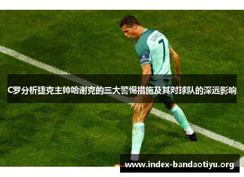 C罗分析捷克主帅哈谢克的三大警惕措施及其对球队的深远影响