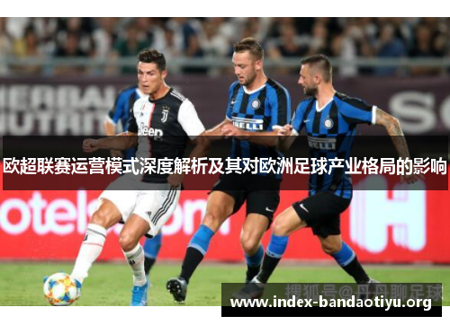 欧超联赛运营模式深度解析及其对欧洲足球产业格局的影响 欧超联赛运营模式深度解析及其对欧洲足球产业格局的影响