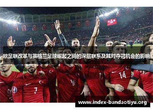 欧足联改革与英格兰足球崛起之间的深层联系及其对夺冠机会的影响 欧足联改革与英格兰足球崛起之间的深层联系及其对夺冠机会的影响